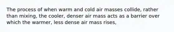 The process of when warm and cold air masses collide, rather than mixing, the cooler, denser air mass acts as a barrier over which the warmer, less dense air mass rises,