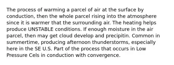 The process of warming a parcel of air at the surface by conduction, then the whole parcel rising into the atmosphere since it is warmer that the surrounding air. The heating helps produce UNSTABLE conditions. If enough moisture in the air parcel, then may get cloud develop and precipitin. Common in summertime, producing afternoon thunderstorms, especially here in the SE U.S. Part of the process that occurs in Low Pressure Cels in conduction with convergence.