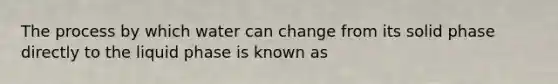 The process by which water can change from its solid phase directly to the liquid phase is known as