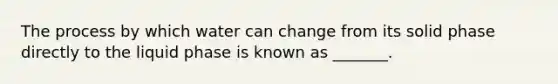 The process by which water can change from its solid phase directly to the liquid phase is known as _______.