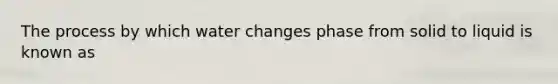 The process by which water changes phase from solid to liquid is known as