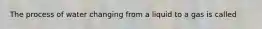 The process of water changing from a liquid to a gas is called