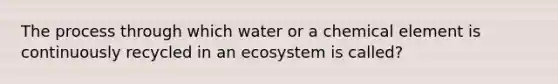 The process through which water or a chemical element is continuously recycled in an ecosystem is called?