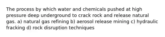 The process by which water and chemicals pushed at high pressure deep underground to crack rock and release natural gas. a) natural gas refining b) aerosol release mining c) hydraulic fracking d) rock disruption techniques