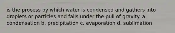 is the process by which water is condensed and gathers into droplets or particles and falls under the pull of gravity. a. condensation b. precipitation c. evaporation d. sublimation