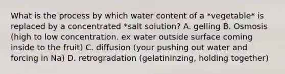 What is the process by which water content of a *vegetable* is replaced by a concentrated *salt solution? A. gelling B. Osmosis (high to low concentration. ex water outside surface coming inside to the fruit) C. diffusion (your pushing out water and forcing in Na) D. retrogradation (gelatininzing, holding together)