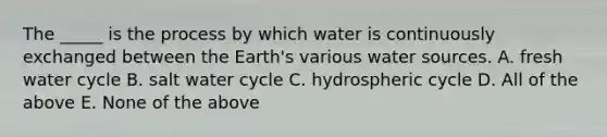 The _____ is the process by which water is continuously exchanged between the Earth's various water sources. A. fresh water cycle B. salt water cycle C. hydrospheric cycle D. All of the above E. None of the above