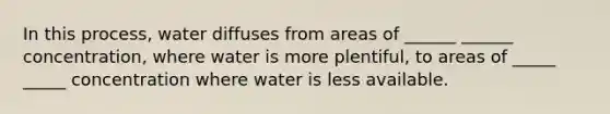 In this process, water diffuses from areas of ______ ______ concentration, where water is more plentiful, to areas of _____ _____ concentration where water is less available.