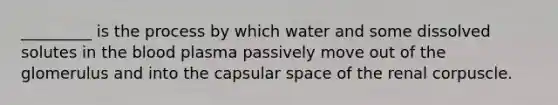 _________ is the process by which water and some dissolved solutes in <a href='https://www.questionai.com/knowledge/k7oXMfj7lk-the-blood' class='anchor-knowledge'>the blood</a> plasma passively move out of the glomerulus and into the capsular space of the renal corpuscle.