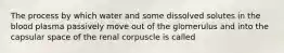 The process by which water and some dissolved solutes in the blood plasma passively move out of the glomerulus and into the capsular space of the renal corpuscle is called