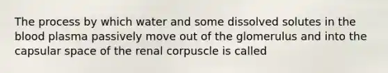 The process by which water and some dissolved solutes in <a href='https://www.questionai.com/knowledge/k7oXMfj7lk-the-blood' class='anchor-knowledge'>the blood</a> plasma passively move out of the glomerulus and into the capsular space of the renal corpuscle is called