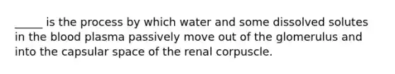 _____ is the process by which water and some dissolved solutes in the blood plasma passively move out of the glomerulus and into the capsular space of the renal corpuscle.