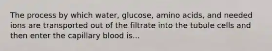 The process by which water, glucose, amino acids, and needed ions are transported out of the filtrate into the tubule cells and then enter the capillary blood is...