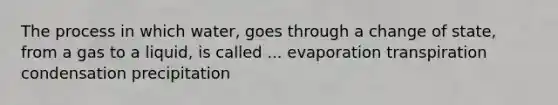 The process in which water, goes through a change of state, from a gas to a liquid, is called ... evaporation transpiration condensation precipitation