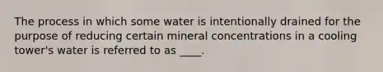 The process in which some water is intentionally drained for the purpose of reducing certain mineral concentrations in a cooling tower's water is referred to as ____.