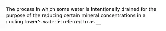 The process in which some water is intentionally drained for the purpose of the reducing certain mineral concentrations in a cooling tower's water is referred to as __