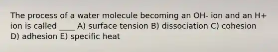 The process of a water molecule becoming an OH- ion and an H+ ion is called ____ A) surface tension B) dissociation C) cohesion D) adhesion E) specific heat