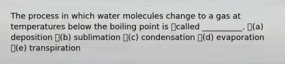 The process in which water molecules change to a gas at temperatures below the boiling point is called __________. (a) deposition (b) sublimation (c) condensation (d) evaporation (e) transpiration