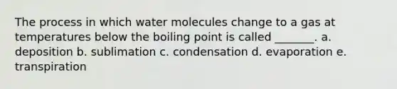 The process in which water molecules change to a gas at temperatures below the boiling point is called _______. a. deposition b. sublimation c. condensation d. evaporation e. transpiration