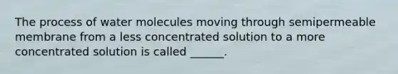 The process of water molecules moving through semipermeable membrane from a less concentrated solution to a more concentrated solution is called ______.