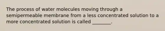 The process of water molecules moving through a semipermeable membrane from a less concentrated solution to a more concentrated solution is called ________.