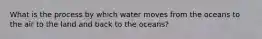 What is the process by which water moves from the oceans to the air to the land and back to the oceans?