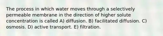 The process in which water moves through a selectively permeable membrane in the direction of higher solute concentration is called A) diffusion. B) facilitated diffusion. C) osmosis. D) active transport. E) filtration.