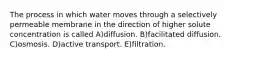 The process in which water moves through a selectively permeable membrane in the direction of higher solute concentration is called A)diffusion. B)facilitated diffusion. C)osmosis. D)active transport. E)filtration.