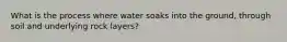 What is the process where water soaks into the ground, through soil and underlying rock layers?