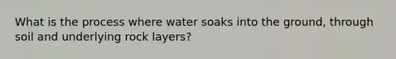 What is the process where water soaks into the ground, through soil and underlying rock layers?