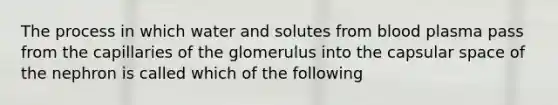 The process in which water and solutes from blood plasma pass from the capillaries of the glomerulus into the capsular space of the nephron is called which of the following