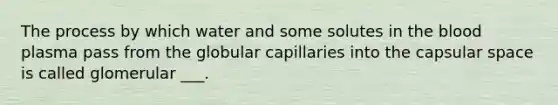 The process by which water and some solutes in <a href='https://www.questionai.com/knowledge/k7oXMfj7lk-the-blood' class='anchor-knowledge'>the blood</a> plasma pass from the globular capillaries into the capsular space is called glomerular ___.