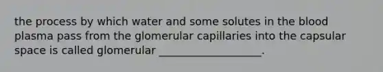 the process by which water and some solutes in <a href='https://www.questionai.com/knowledge/k7oXMfj7lk-the-blood' class='anchor-knowledge'>the blood</a> plasma pass from the glomerular capillaries into the capsular space is called glomerular ___________________.