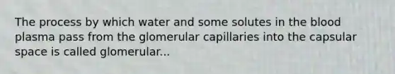 The process by which water and some solutes in <a href='https://www.questionai.com/knowledge/k7oXMfj7lk-the-blood' class='anchor-knowledge'>the blood</a> plasma pass from the glomerular capillaries into the capsular space is called glomerular...