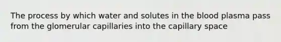 The process by which water and solutes in the blood plasma pass from the glomerular capillaries into the capillary space