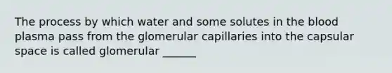 The process by which water and some solutes in the blood plasma pass from the glomerular capillaries into the capsular space is called glomerular ______