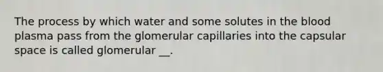 The process by which water and some solutes in <a href='https://www.questionai.com/knowledge/k7oXMfj7lk-the-blood' class='anchor-knowledge'>the blood</a> plasma pass from the glomerular capillaries into the capsular space is called glomerular __.