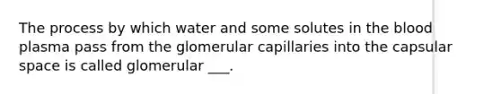 The process by which water and some solutes in <a href='https://www.questionai.com/knowledge/k7oXMfj7lk-the-blood' class='anchor-knowledge'>the blood</a> plasma pass from the glomerular capillaries into the capsular space is called glomerular ___.