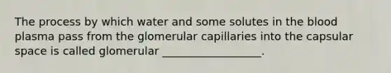 The process by which water and some solutes in the blood plasma pass from the glomerular capillaries into the capsular space is called glomerular __________________.