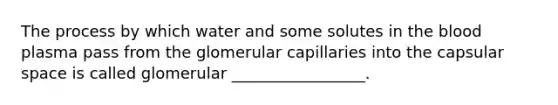 The process by which water and some solutes in <a href='https://www.questionai.com/knowledge/k7oXMfj7lk-the-blood' class='anchor-knowledge'>the blood</a> plasma pass from the glomerular capillaries into the capsular space is called glomerular _________________.