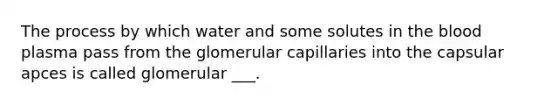 The process by which water and some solutes in <a href='https://www.questionai.com/knowledge/k7oXMfj7lk-the-blood' class='anchor-knowledge'>the blood</a> plasma pass from the glomerular capillaries into the capsular apces is called glomerular ___.