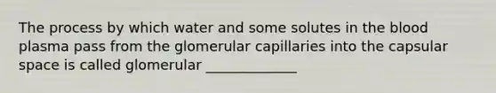 The process by which water and some solutes in <a href='https://www.questionai.com/knowledge/k7oXMfj7lk-the-blood' class='anchor-knowledge'>the blood</a> plasma pass from the glomerular capillaries into the capsular space is called glomerular _____________