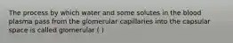 The process by which water and some solutes in the blood plasma pass from the glomerular capillaries into the capsular space is called glomerular ( )