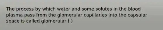 The process by which water and some solutes in the blood plasma pass from the glomerular capillaries into the capsular space is called glomerular ( )