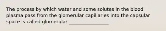 The process by which water and some solutes in the blood plasma pass from the glomerular capillaries into the capsular space is called glomerular _________________