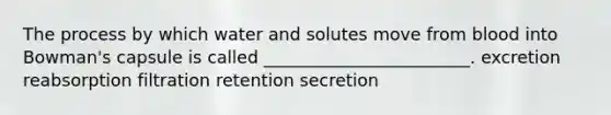 The process by which water and solutes move from blood into Bowman's capsule is called ________________________. excretion reabsorption filtration retention secretion