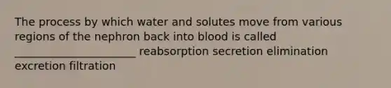 The process by which water and solutes move from various regions of the nephron back into blood is called ______________________ reabsorption secretion elimination excretion filtration