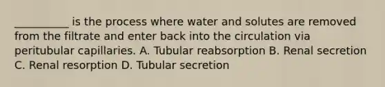 __________ is the process where water and solutes are removed from the filtrate and enter back into the circulation via peritubular capillaries. A. Tubular reabsorption B. Renal secretion C. Renal resorption D. Tubular secretion