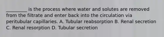 _________ is the process where water and solutes are removed from the filtrate and enter back into the circulation via peritubular capillaries. A. Tubular reabsorption B. Renal secretion C. Renal resorption D. Tubular secretion