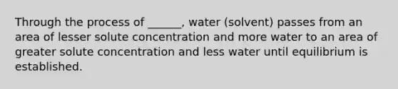 Through the process of ______, water (solvent) passes from an area of lesser solute concentration and more water to an area of greater solute concentration and less water until equilibrium is established.